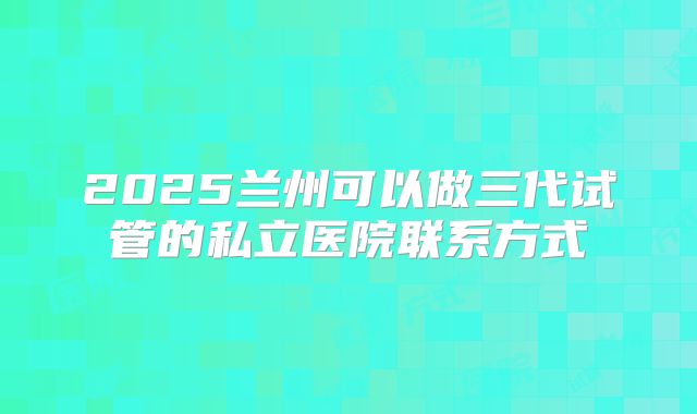 2025兰州可以做三代试管的私立医院联系方式