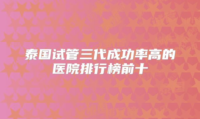 泰国试管三代成功率高的医院排行榜前十