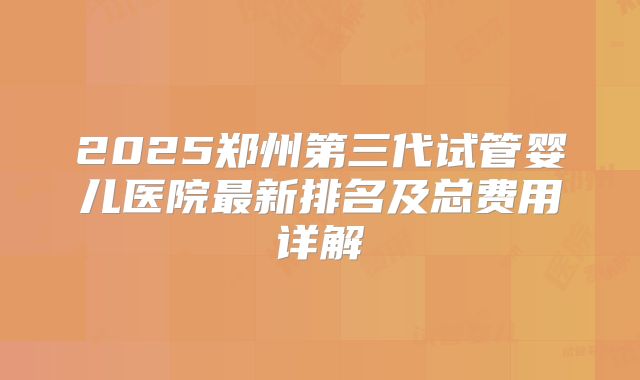 2025郑州第三代试管婴儿医院最新排名及总费用详解
