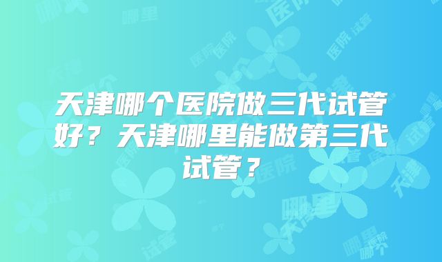 天津哪个医院做三代试管好?天津哪里能做第三代试管?