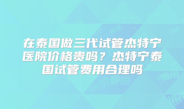 在泰国做三代试管杰特宁医院价格贵吗？杰特宁泰国试管费用合理吗