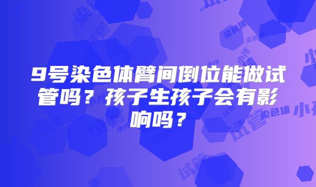 9号染色体臂间倒位能做试管吗？孩子生孩子会有影响吗？
