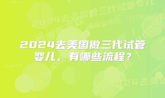 2024去美国做三代试管婴儿,有哪些流程?