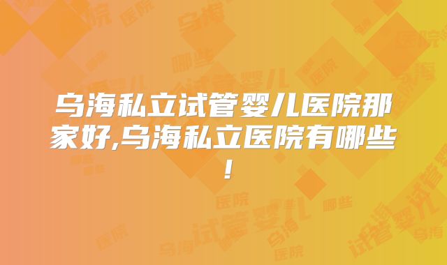 乌海私立试管婴儿医院那家好,乌海私立医院有哪些！