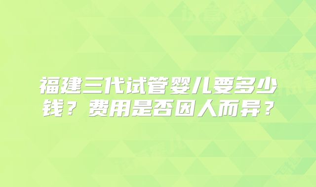福建三代试管婴儿要多少钱？费用是否因人而异？