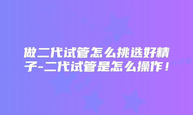 做二代试管怎么挑选好精子-二代试管是怎么操作！