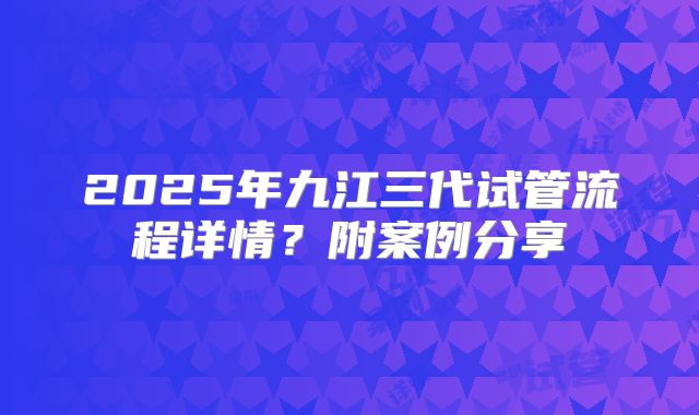 2025年九江三代试管流程详情？附案例分享