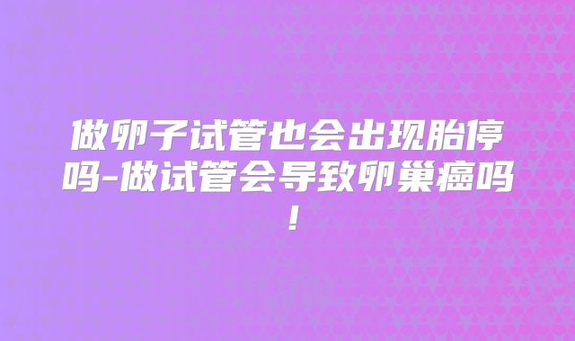 做卵子试管也会出现胎停吗-做试管会导致卵巢癌吗！