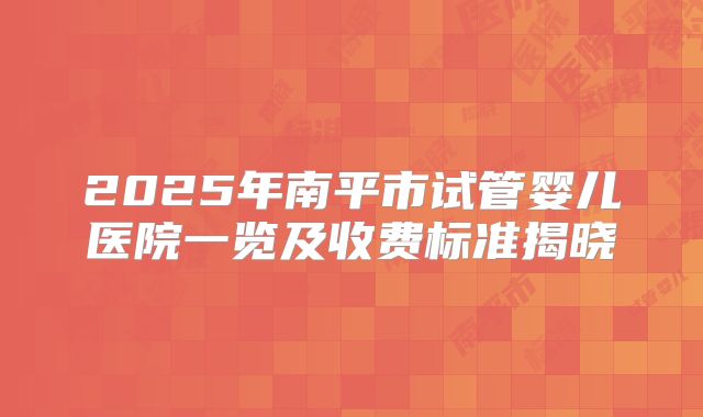 2025年南平市试管婴儿医院一览及收费标准揭晓