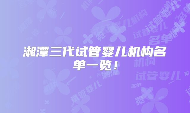 湘潭三代试管婴儿机构名单一览!