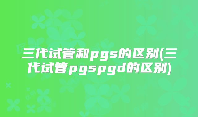 三代试管和pgs的区别(三代试管pgspgd的区别)