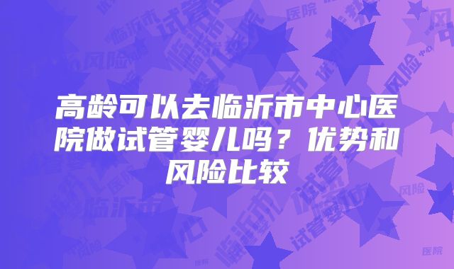 高龄可以去临沂市中心医院做试管婴儿吗?优势和风险比较