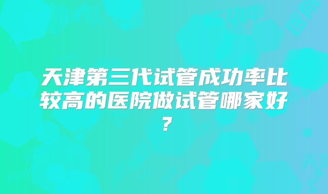天津第三代试管成功率比较高的医院做试管哪家好？