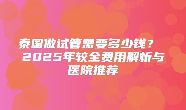 泰国做试管需要多少钱？ 2025年较全费用解析与医院推荐