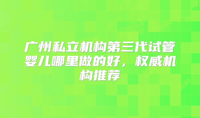 广州私立机构第三代试管婴儿哪里做的好,权威机构推荐