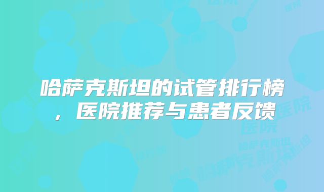 哈萨克斯坦的试管排行榜，医院推荐与患者反馈