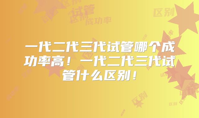 一代二代三代试管哪个成功率高！一代二代三代试管什么区别！