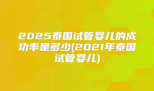 2025泰国试管婴儿的成功率是多少(2021年泰国试管婴儿)