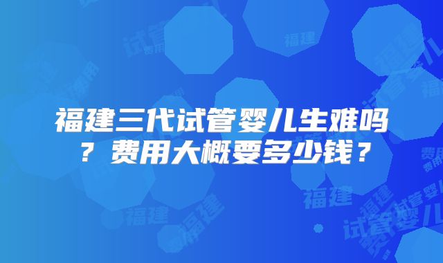福建三代试管婴儿生难吗？费用大概要多少钱？