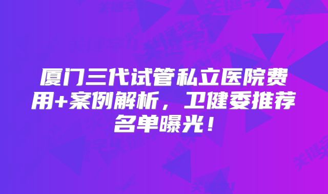 厦门三代试管私立医院费用+案例解析，卫健委推荐名单曝光！