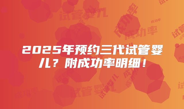 2025年预约三代试管婴儿？附成功率明细！