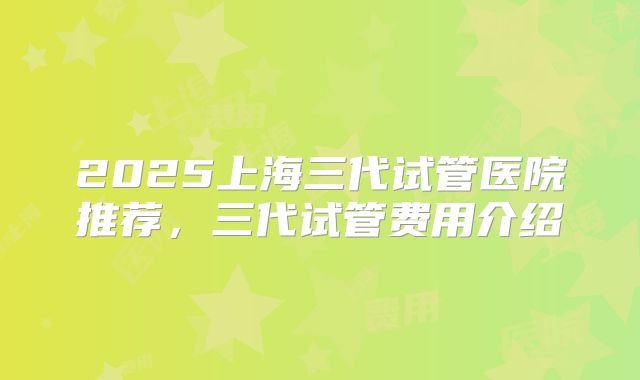 2025上海三代试管医院推荐，三代试管费用介绍