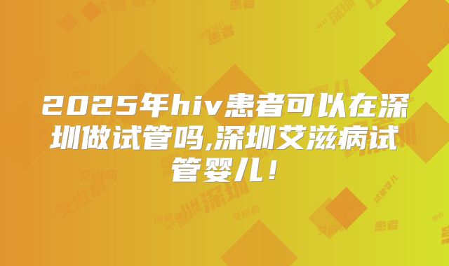 2025年hiv患者可以在深圳做试管吗,深圳艾滋病试管婴儿！