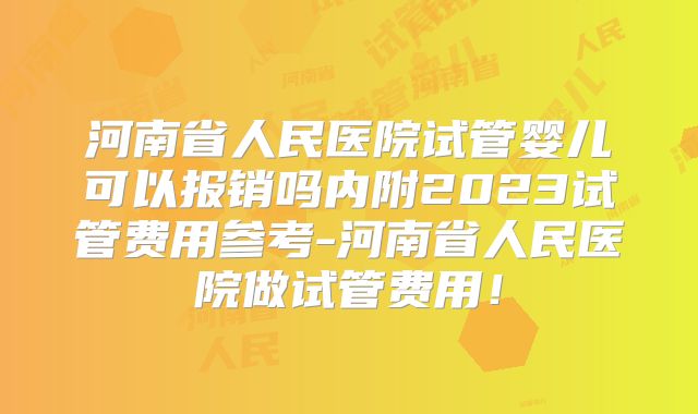 河南省人民医院试管婴儿可以报销吗内附2023试管费用参考-河南省人民医院做试管费用！