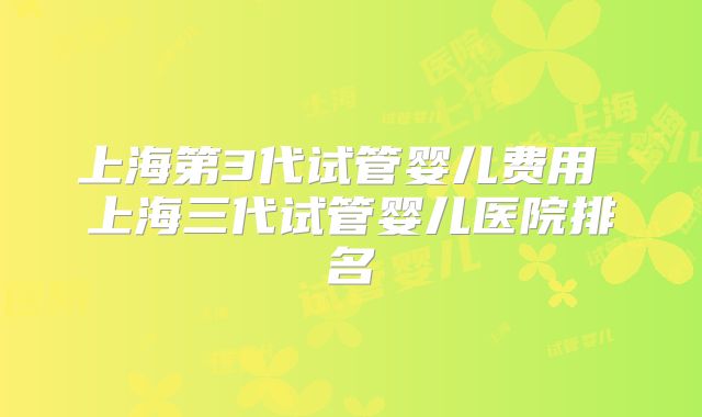 上海第3代试管婴儿费用 上海三代试管婴儿医院排名