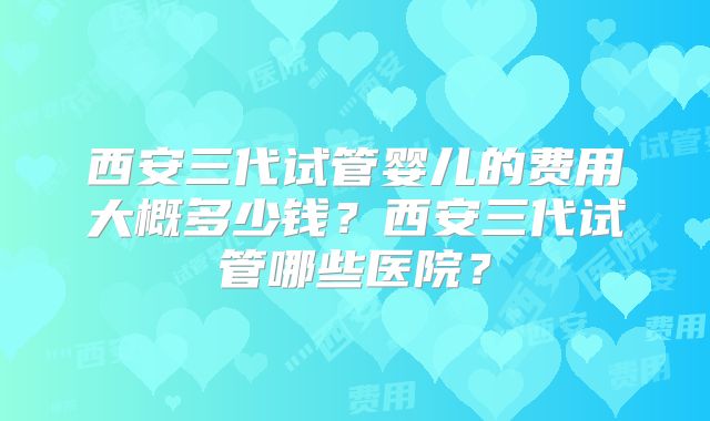 西安三代试管婴儿的费用大概多少钱？西安三代试管哪些医院？
