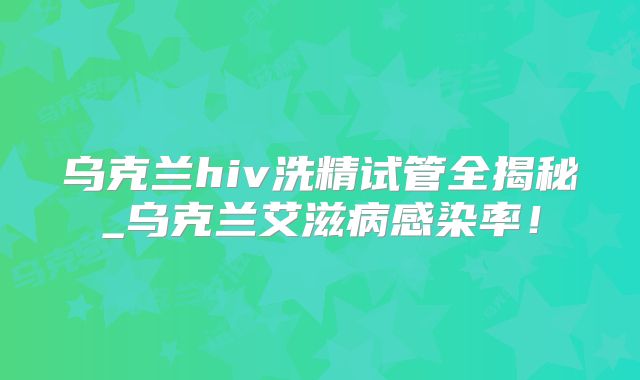 乌克兰hiv洗精试管全揭秘_乌克兰艾滋病感染率！