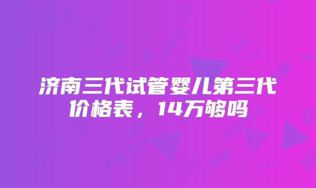 济南三代试管婴儿第三代价格表，14万够吗
