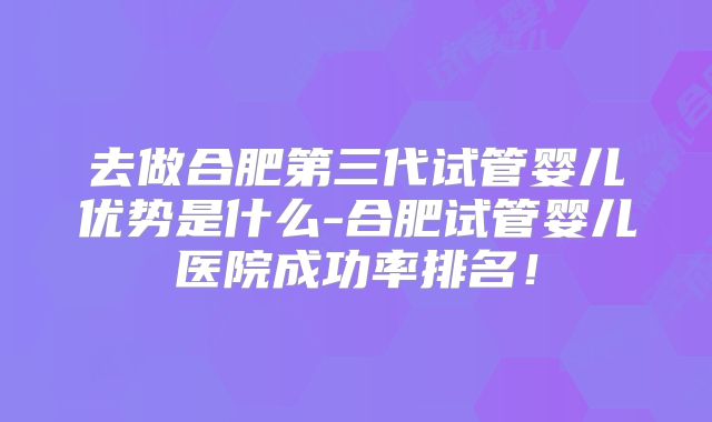 去做合肥第三代试管婴儿优势是什么-合肥试管婴儿医院成功率排名！