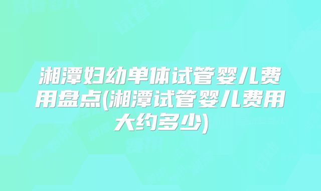 湘潭妇幼单体试管婴儿费用盘点(湘潭试管婴儿费用大约多少)