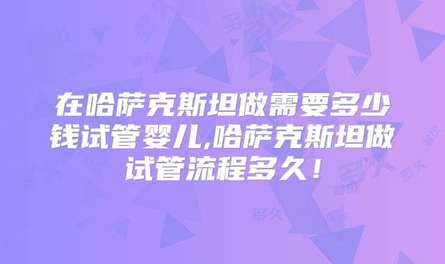 在哈萨克斯坦做需要多少钱试管婴儿,哈萨克斯坦做试管流程多久！