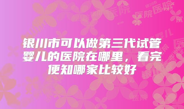 银川市可以做第三代试管婴儿的医院在哪里，看完便知哪家比较好
