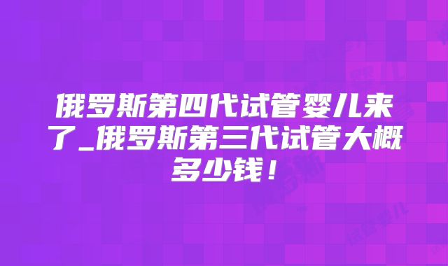 俄罗斯第四代试管婴儿来了_俄罗斯第三代试管大概多少钱！