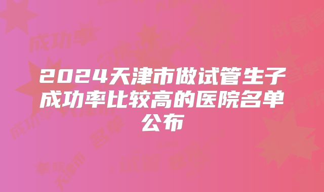 2024天津市做试管生子成功率比较高的医院名单公布