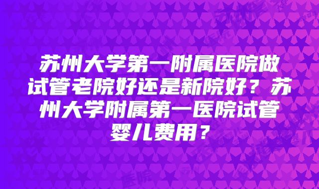 苏州大学第一附属医院做试管老院好还是新院好？苏州大学附属第一医院试管婴儿费用？