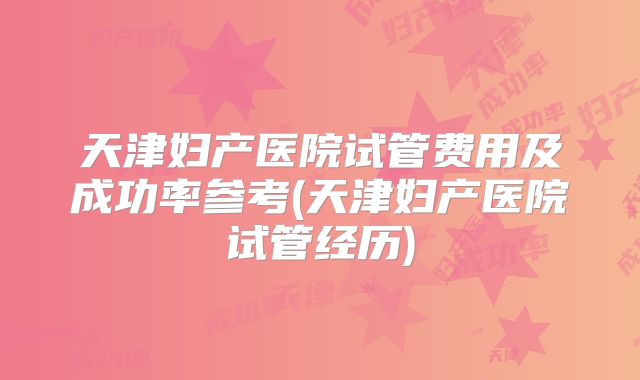 天津妇产医院试管费用及成功率参考(天津妇产医院试管经历)