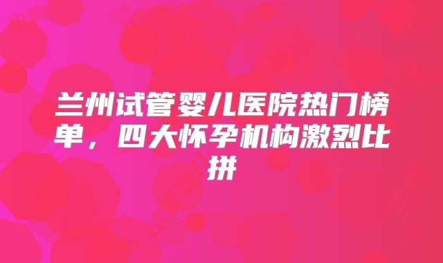 兰州试管婴儿医院热门榜单，四大怀孕机构激烈比拼