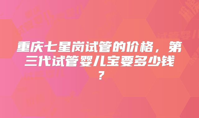 重庆七星岗试管的价格，第三代试管婴儿宝要多少钱？