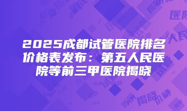 2025成都试管医院排名价格表发布：第五人民医院等前三甲医院揭晓
