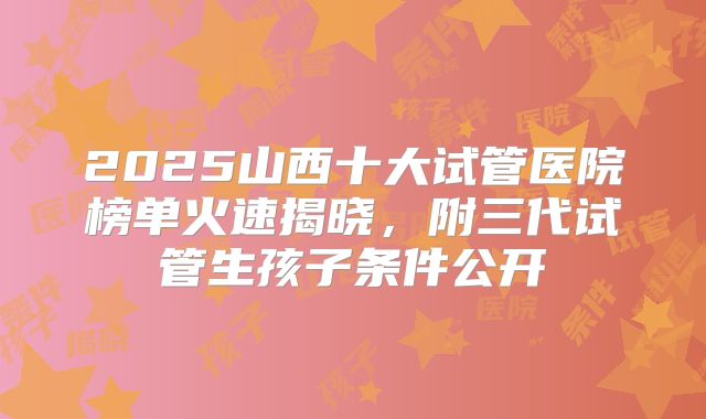 2025山西十大试管医院榜单火速揭晓，附三代试管生孩子条件公开