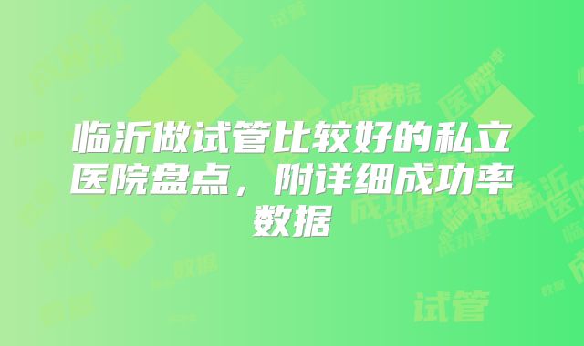 临沂做试管比较好的私立医院盘点，附详细成功率数据
