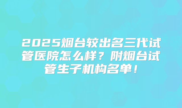 2025烟台较出名三代试管医院怎么样？附烟台试管生子机构名单！