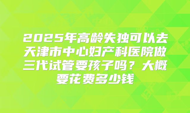 2025年高龄失独可以去天津市中心妇产科医院做三代试管要孩子吗？大概要花费多少钱