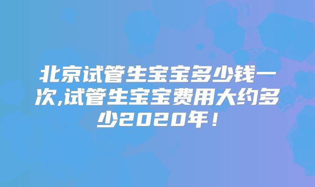 北京试管生宝宝多少钱一次,试管生宝宝费用大约多少2020年！