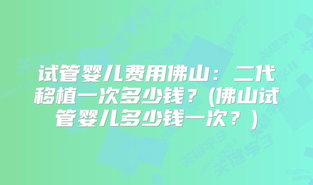试管婴儿费用佛山:二代移植一次多少钱?(佛山试管婴儿多少钱一次?)