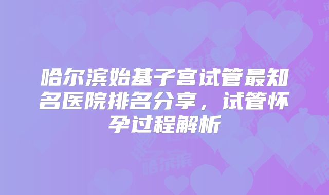 哈尔滨始基子宫试管最知名医院排名分享，试管怀孕过程解析
